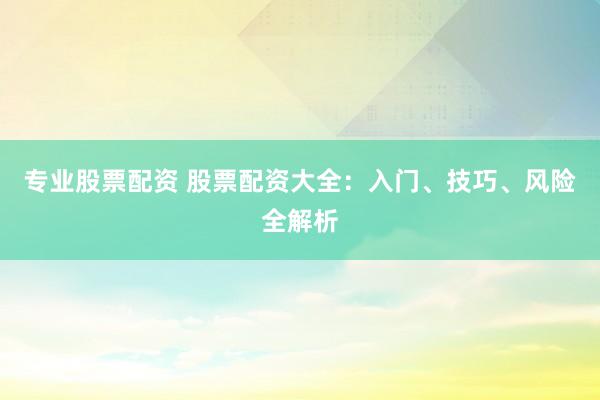 专业股票配资 股票配资大全：入门、技巧、风险全解析