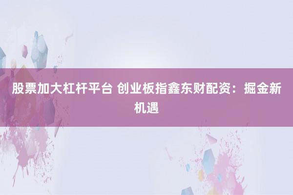 股票加大杠杆平台 创业板指鑫东财配资：掘金新机遇