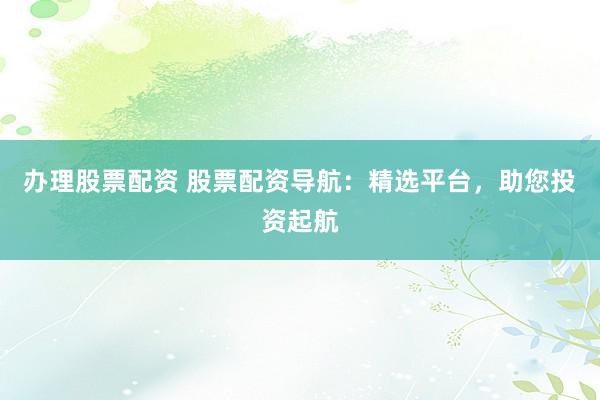 办理股票配资 股票配资导航：精选平台，助您投资起航