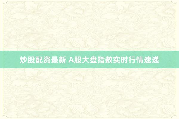 炒股配资最新 A股大盘指数实时行情速递