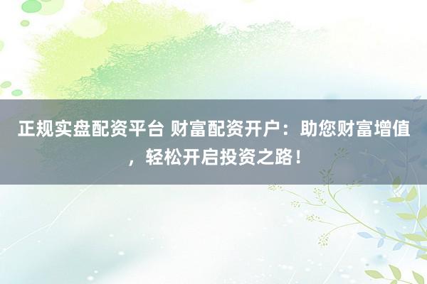 正规实盘配资平台 财富配资开户：助您财富增值，轻松开启投资之路！