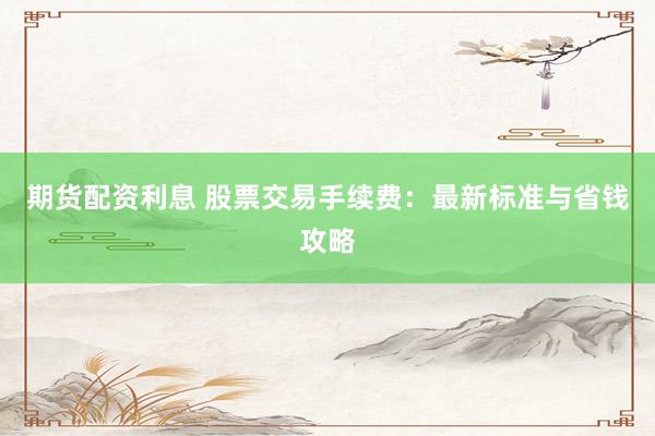 期货配资利息 股票交易手续费：最新标准与省钱攻略