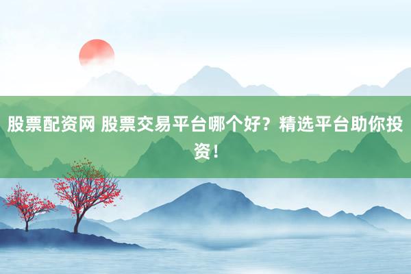 股票配资网 股票交易平台哪个好？精选平台助你投资！
