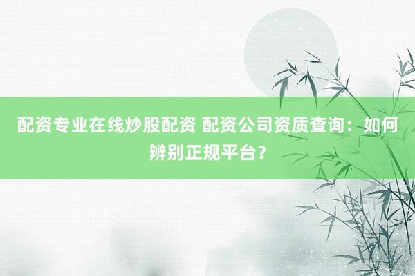 配资专业在线炒股配资 配资公司资质查询：如何辨别正规平台？