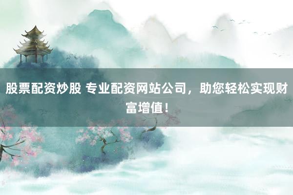 股票配资炒股 专业配资网站公司，助您轻松实现财富增值！