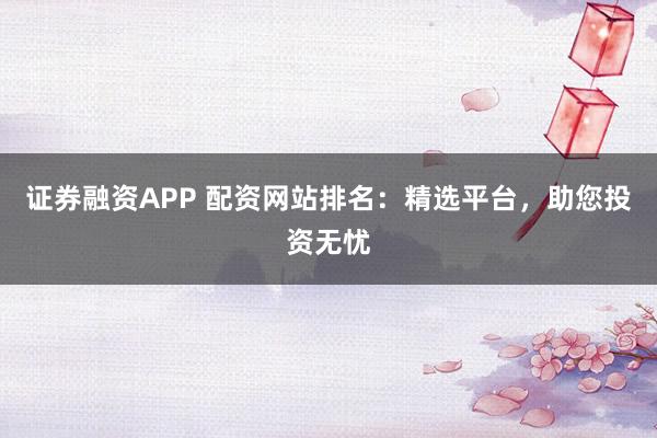 证券融资APP 配资网站排名：精选平台，助您投资无忧