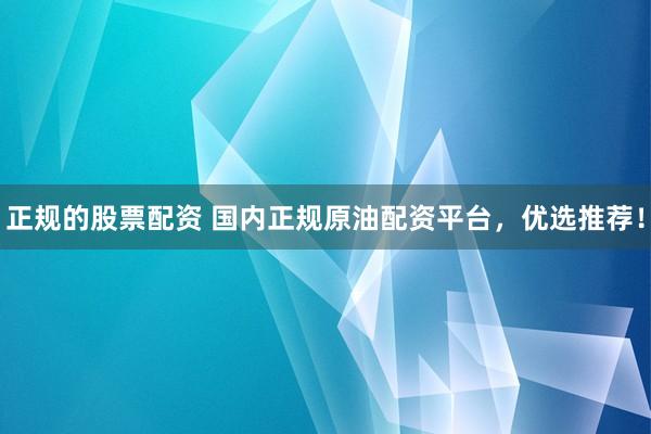 正规的股票配资 国内正规原油配资平台，优选推荐！