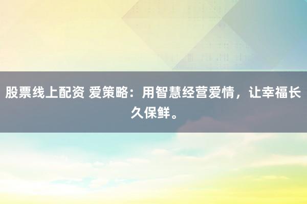 股票线上配资 爱策略：用智慧经营爱情，让幸福长久保鲜。