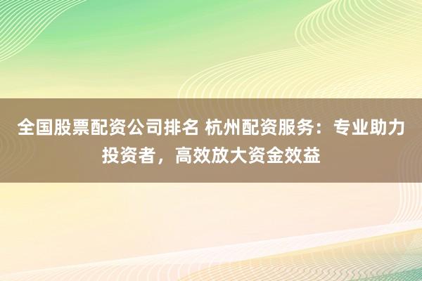 全国股票配资公司排名 杭州配资服务：专业助力投资者，高效放大资金效益