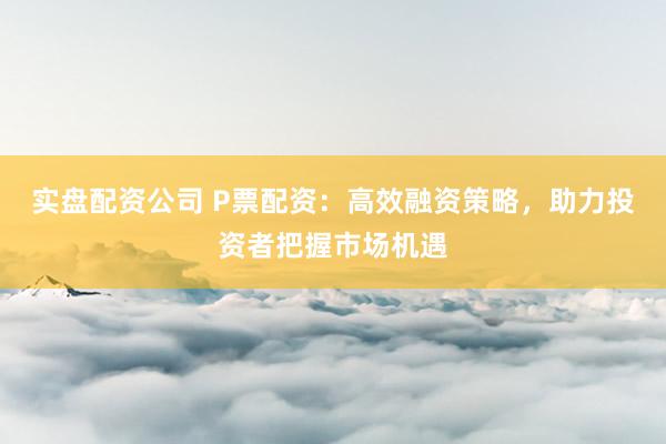 实盘配资公司 P票配资：高效融资策略，助力投资者把握市场机遇
