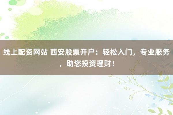 线上配资网站 西安股票开户：轻松入门，专业服务，助您投资理财！