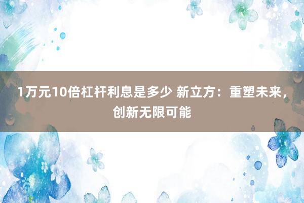 1万元10倍杠杆利息是多少 新立方：重塑未来，创新无限可能