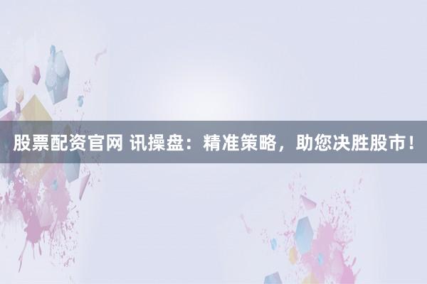 股票配资官网 讯操盘：精准策略，助您决胜股市！
