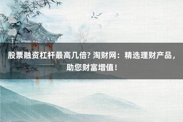 股票融资杠杆最高几倍? 淘财网：精选理财产品，助您财富增值！