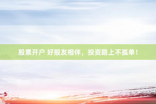 股票开户 好股友相伴，投资路上不孤单！