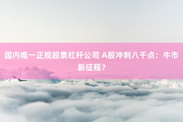 国内唯一正规股票杠杆公司 A股冲刺八千点：牛市新征程？