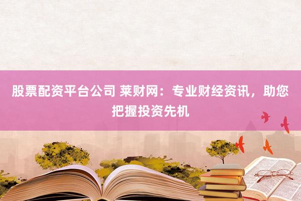 股票配资平台公司 莱财网：专业财经资讯，助您把握投资先机