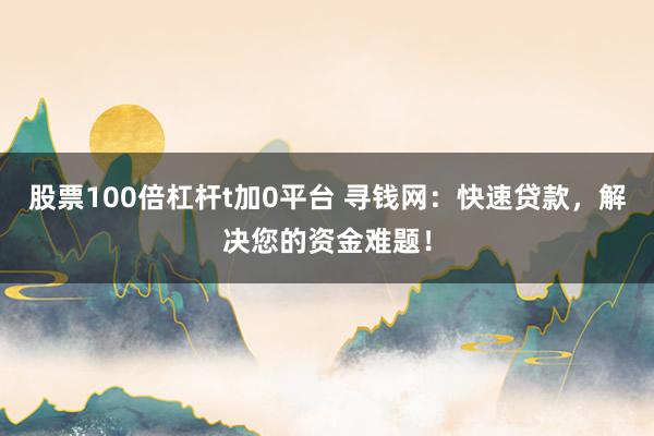 股票100倍杠杆t加0平台 寻钱网：快速贷款，解决您的资金难题！
