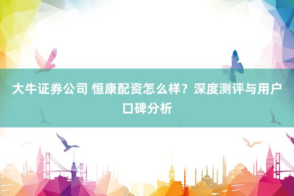大牛证券公司 恒康配资怎么样？深度测评与用户口碑分析