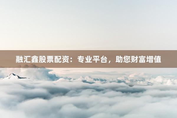 融汇鑫股票配资：专业平台，助您财富增值