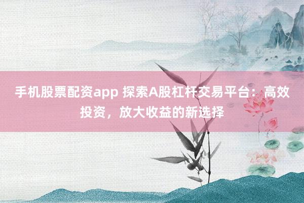 手机股票配资app 探索A股杠杆交易平台：高效投资，放大收益的新选择