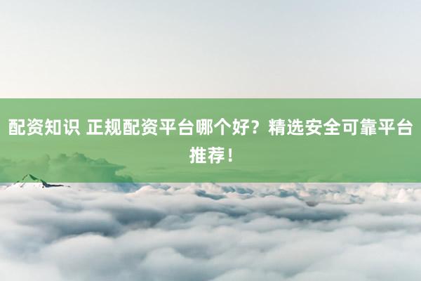 配资知识 正规配资平台哪个好？精选安全可靠平台推荐！