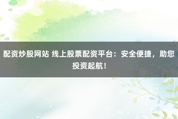 配资炒股网站 线上股票配资平台：安全便捷，助您投资起航！