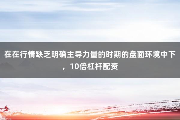 在在行情缺乏明确主导力量的时期的盘面环境中下，10倍杠杆配资