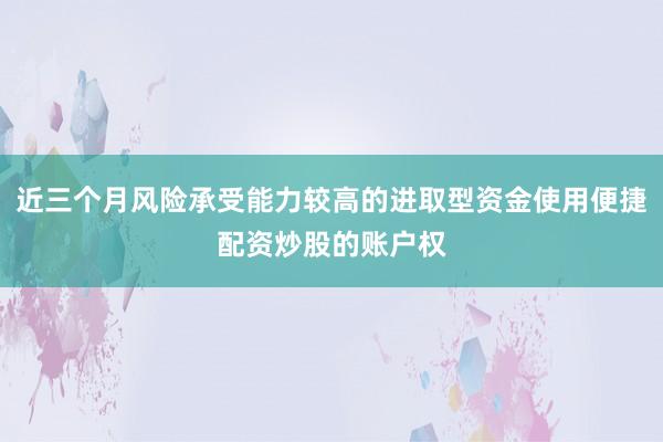 近三个月风险承受能力较高的进取型资金使用便捷配资炒股的账户权