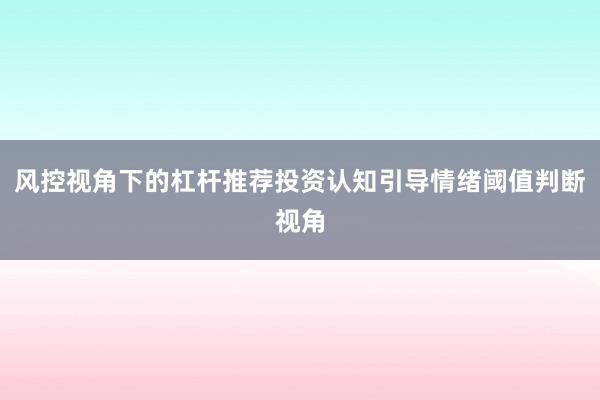 风控视角下的杠杆推荐投资认知引导情绪阈值判断视角